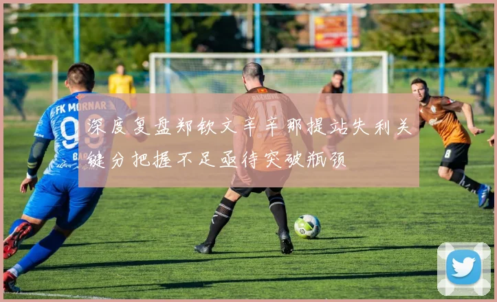 深度复盘郑钦文辛辛那提站失利关键分把握不足亟待突破瓶颈