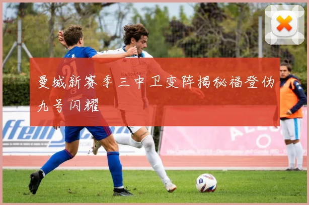曼城新赛季三中卫变阵揭秘福登伪九号闪耀