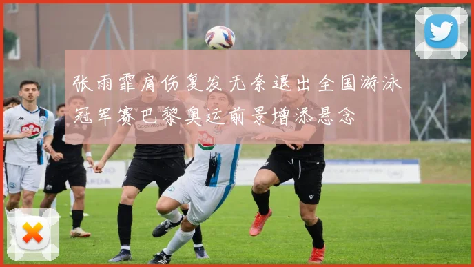 张雨霏肩伤复发无奈退出全国游泳冠军赛巴黎奥运前景增添悬念