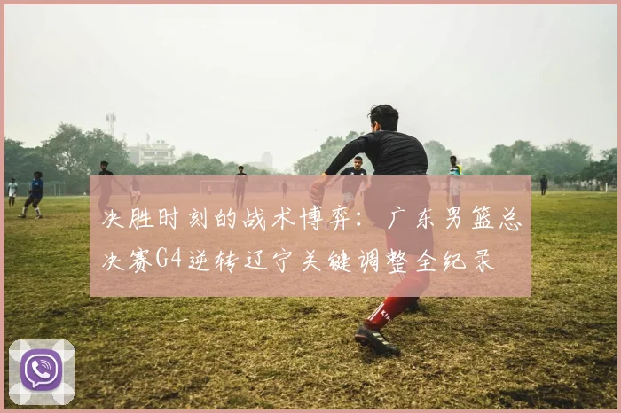 决胜时刻的战术博弈：广东男篮总决赛G4逆转辽宁关键调整全纪录