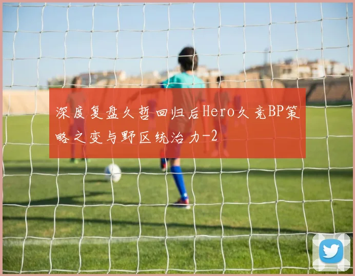 深度复盘久哲回归后Hero久竞BP策略之变与野区统治力