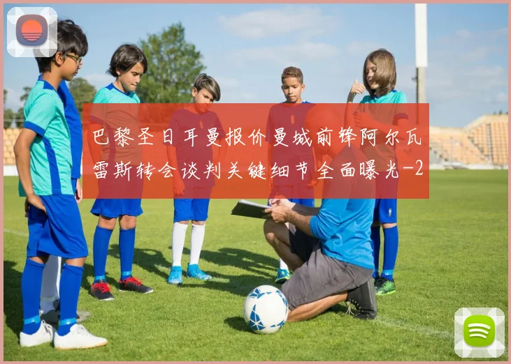巴黎圣日耳曼报价曼城前锋阿尔瓦雷斯转会谈判关键细节全面曝光