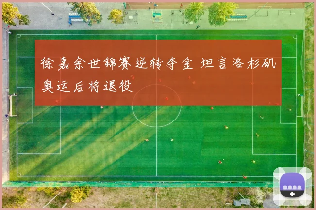 徐嘉余世锦赛逆转夺金 坦言洛杉矶奥运后将退役