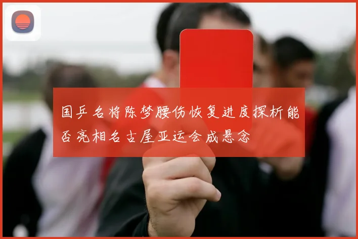 国乒名将陈梦腰伤恢复进度探析能否亮相名古屋亚运会成悬念