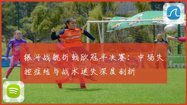 银河战舰折戟欧冠半决赛：中场失控症结与战术迷失深度剖析