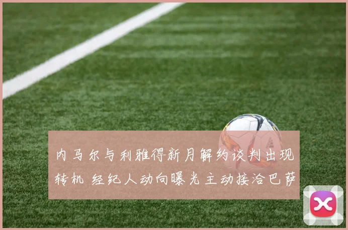 内马尔与利雅得新月解约谈判出现转机 经纪人动向曝光主动接洽巴萨