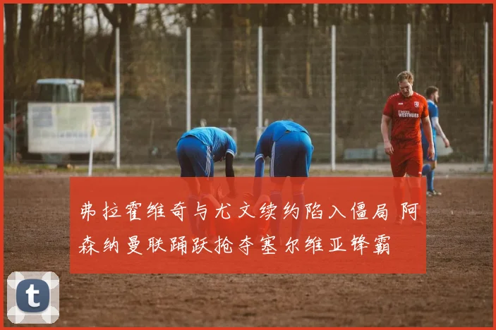 弗拉霍维奇与尤文续约陷入僵局 阿森纳曼联踊跃抢夺塞尔维亚锋霸