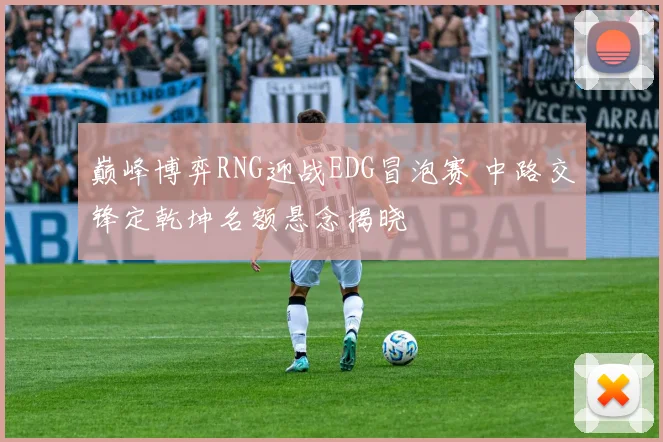 巅峰博弈RNG迎战EDG冒泡赛 中路交锋定乾坤名额悬念揭晓