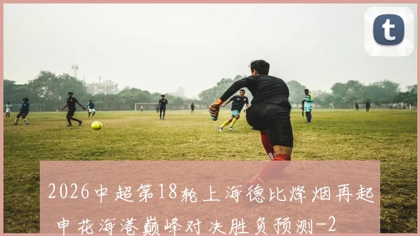 2026中超第18轮上海德比烽烟再起 申花海港巅峰对决胜负预测