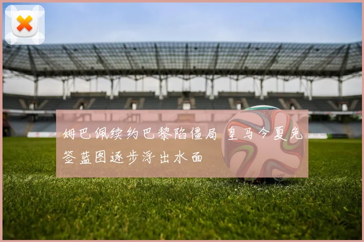 姆巴佩续约巴黎陷僵局 皇马今夏免签蓝图逐步浮出水面