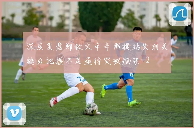 深度复盘郑钦文辛辛那提站失利关键分把握不足亟待突破瓶颈