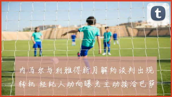 内马尔与利雅得新月解约谈判出现转机 经纪人动向曝光主动接洽巴萨