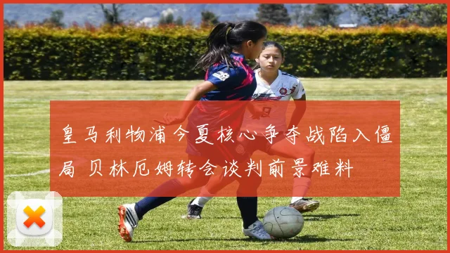 皇马利物浦今夏核心争夺战陷入僵局 贝林厄姆转会谈判前景难料