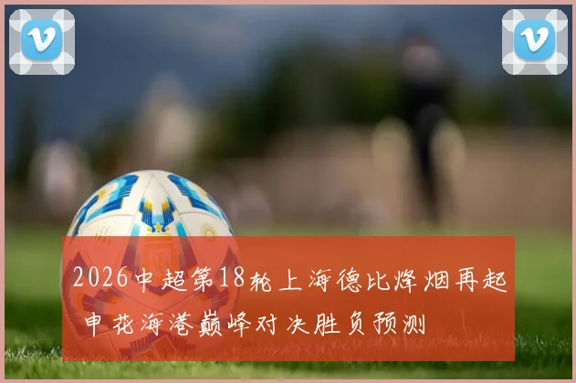 2026中超第18轮上海德比烽烟再起 申花海港巅峰对决胜负预测
