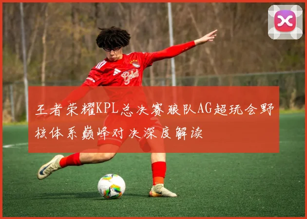 王者荣耀KPL总决赛狼队AG超玩会野核体系巅峰对决深度解读