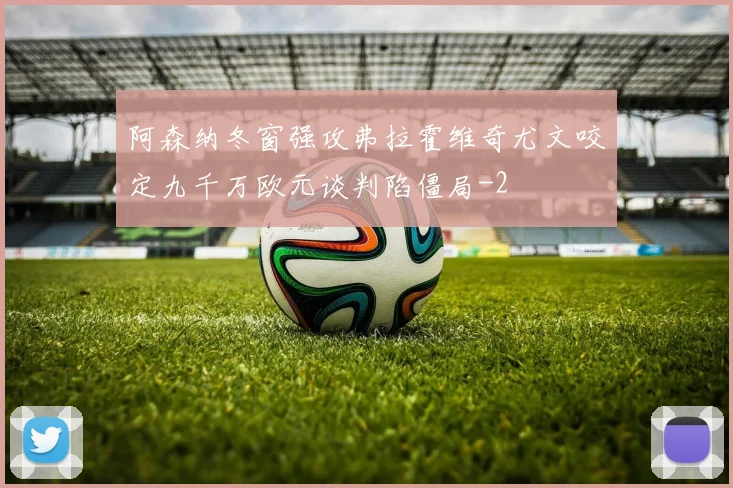 阿森纳冬窗强攻弗拉霍维奇尤文咬定九千万欧元谈判陷僵局