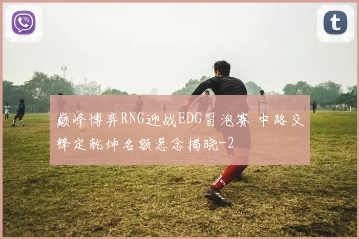 巅峰博弈RNG迎战EDG冒泡赛 中路交锋定乾坤名额悬念揭晓
