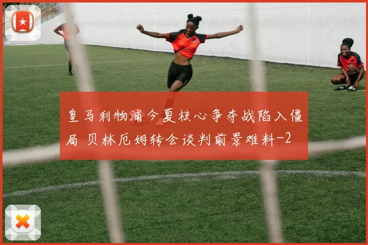 皇马利物浦今夏核心争夺战陷入僵局 贝林厄姆转会谈判前景难料
