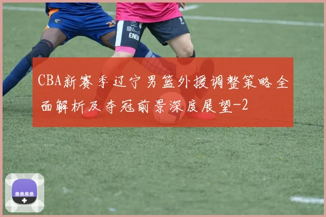 CBA新赛季辽宁男篮外援调整策略全面解析及夺冠前景深度展望