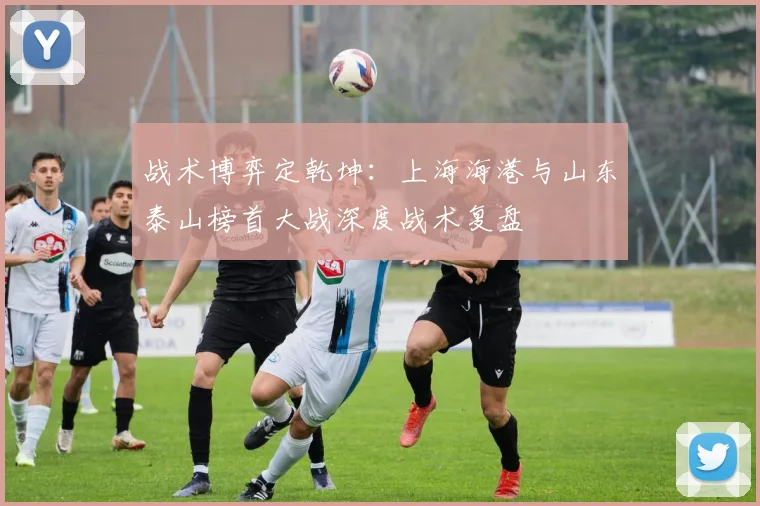 战术博弈定乾坤：上海海港与山东泰山榜首大战深度战术复盘