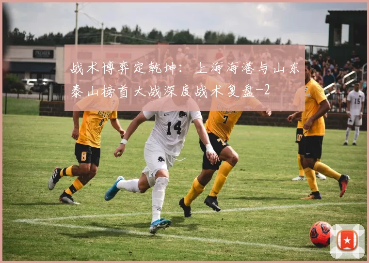 战术博弈定乾坤:上海海港与山东泰山榜首大战深度战术复盘