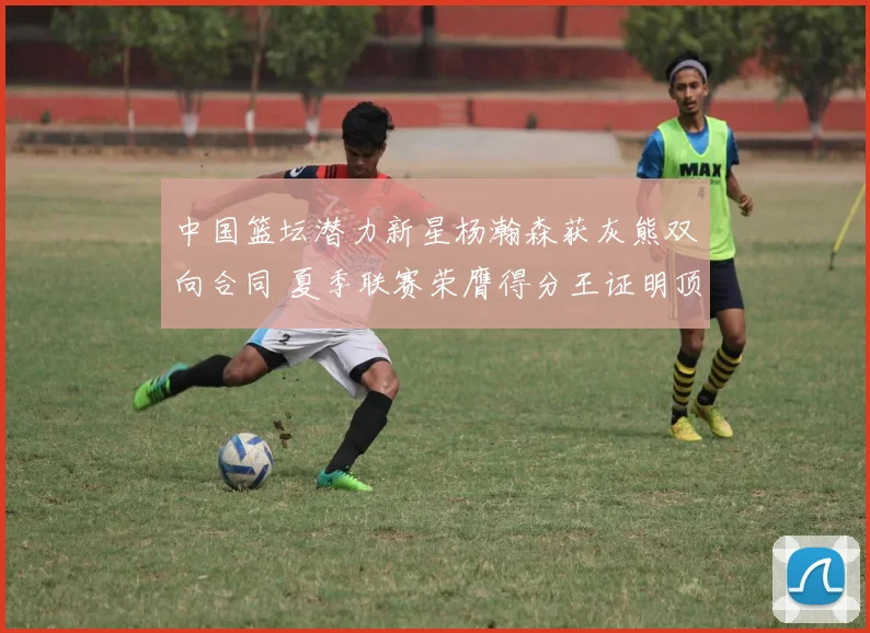 中国篮坛潜力新星杨瀚森获灰熊双向合同 夏季联赛荣膺得分王证明顶尖实力