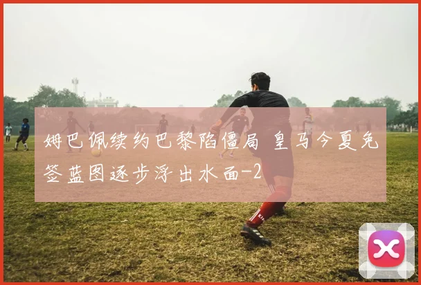 姆巴佩续约巴黎陷僵局 皇马今夏免签蓝图逐步浮出水面